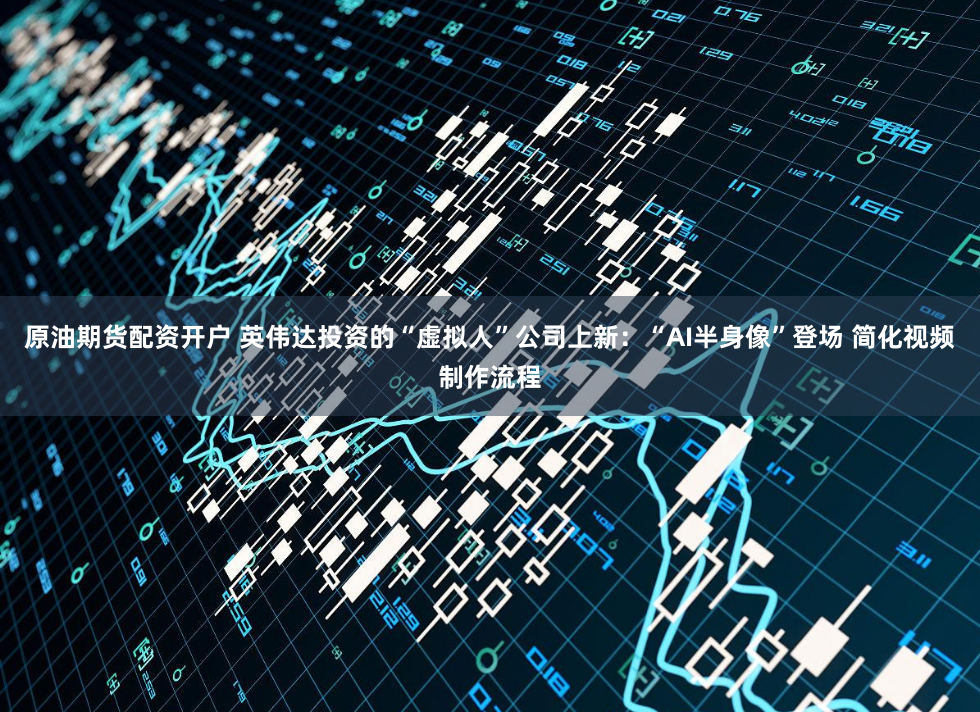 原油期货配资开户 英伟达投资的“虚拟人”公司上新:“AI半身像”登场 简化视频制作流程