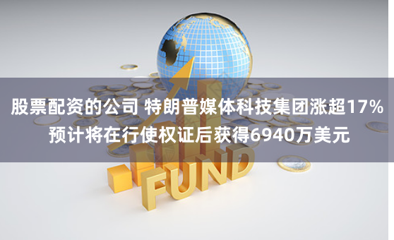 股票配资的公司 特朗普媒体科技集团涨超17% 预计将在行使权证后获得6940万美元