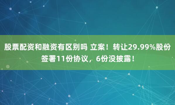 股票配资和融资有区别吗 立案！转让29.99%股份签署11份协议，6份没披露！