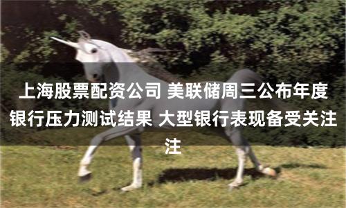 上海股票配资公司 美联储周三公布年度银行压力测试结果 大型银行表现备受关注