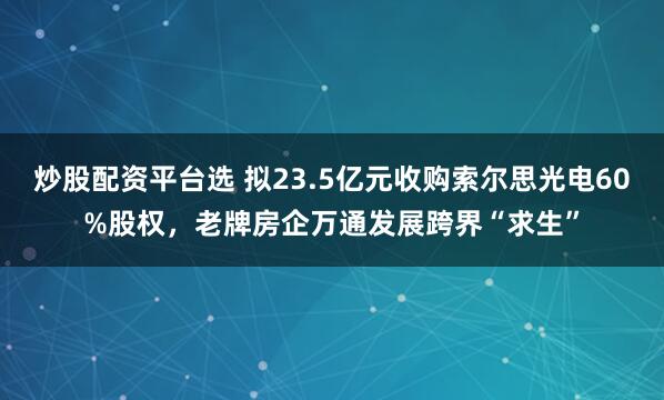 炒股配资平台选 拟23.5亿元收购索尔思光电60%股权，老牌房企万通发展跨界“求生”