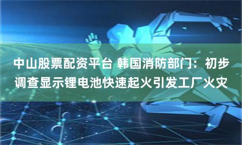 中山股票配资平台 韩国消防部门：初步调查显示锂电池快速起火引发工厂火灾