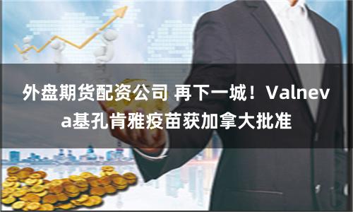 外盘期货配资公司 再下一城！Valneva基孔肯雅疫苗获加拿大批准