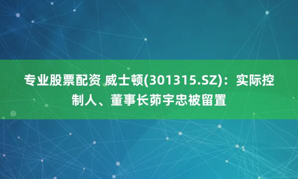专业股票配资 威士顿(301315.SZ)：实际控制人、董事长茆宇忠被留置