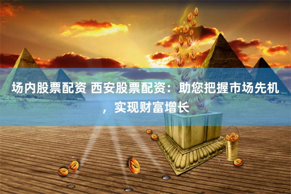 场内股票配资 西安股票配资：助您把握市场先机，实现财富增长