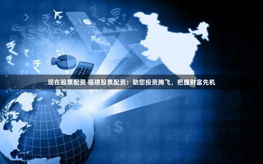 现在股票配资 福建股票配资：助您投资腾飞，把握财富先机