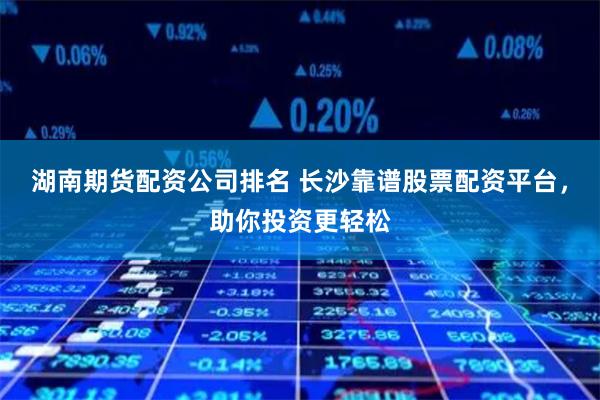 湖南期货配资公司排名 长沙靠谱股票配资平台，助你投资更轻松