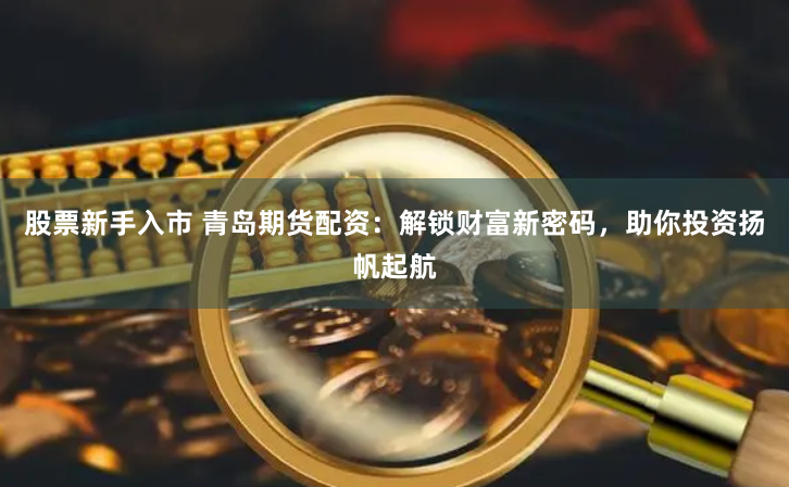 股票新手入市 青岛期货配资：解锁财富新密码，助你投资扬帆起航