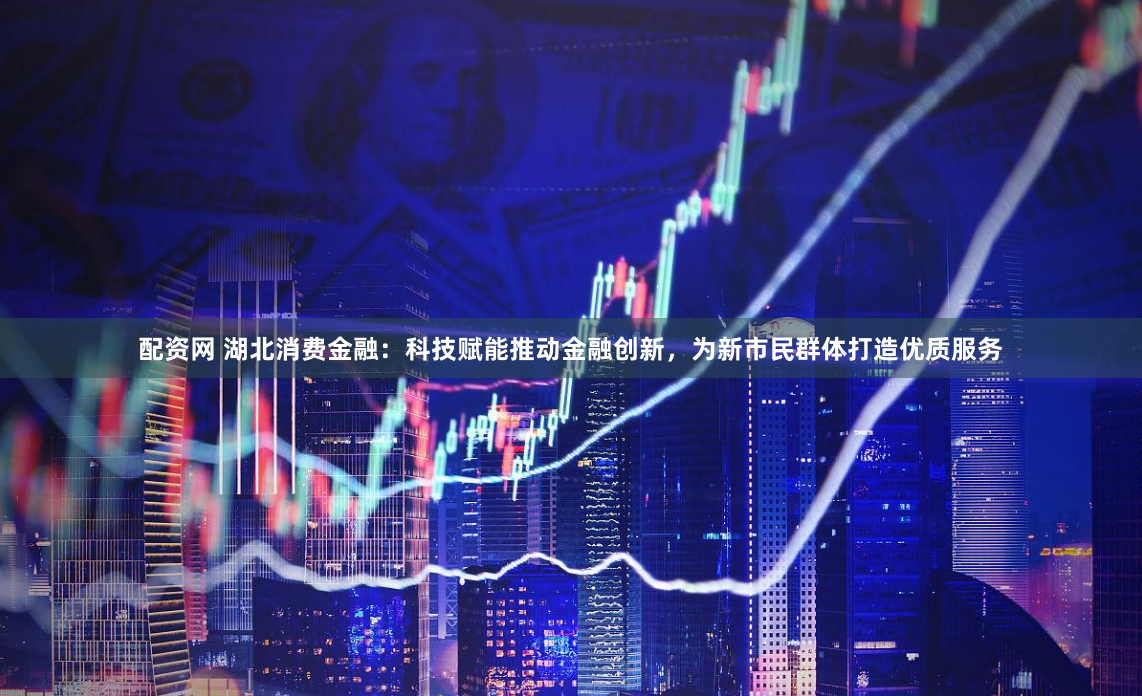 配资网 湖北消费金融：科技赋能推动金融创新，为新市民群体打造优质服务